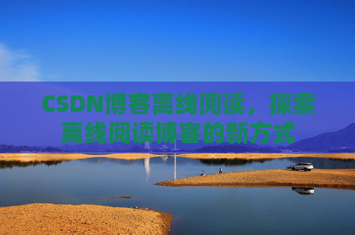CSDN博客离线阅读,探索离线阅读博客的新方式